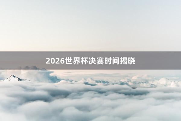 2026世界杯决赛时间揭晓
