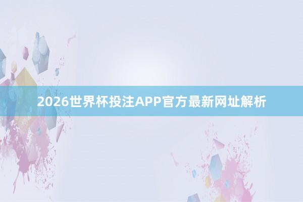 2026世界杯投注APP官方最新网址解析